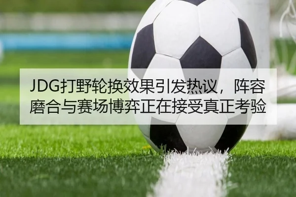 JDG打野轮换效果引发热议，阵容磨合与赛场博弈正在接受真正考验